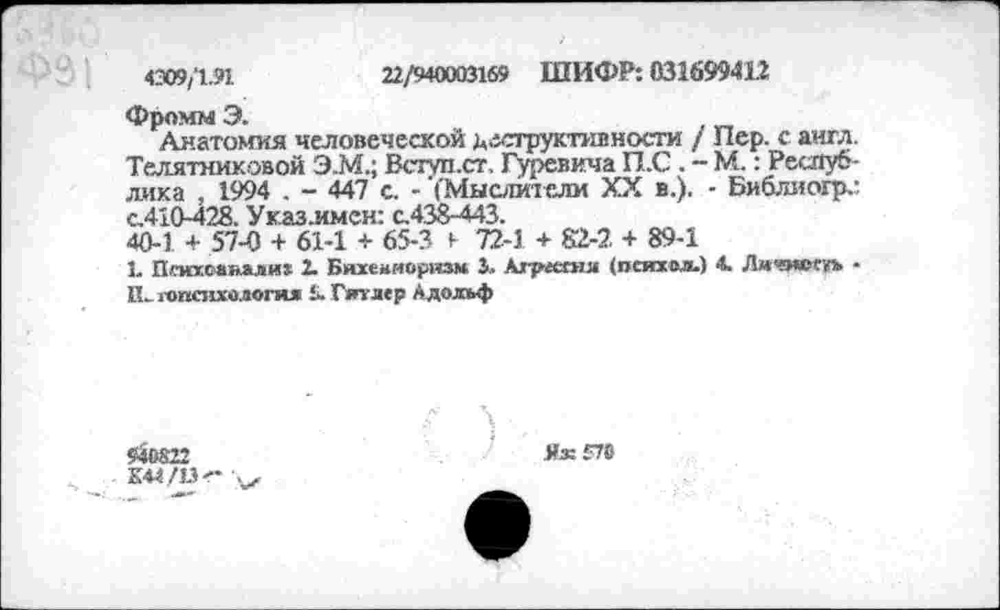 ﻿4309/1.91	22/940003169 ШИФР: 031699412
Фромм Э.
Анатомия человеческой деструктивности / Пер. с англ. Телятниковой Э.М.; Всгуп.ст, Гуревича П.С . - М.: Республика , 1994 . - 447 с. - ’('Мыслители XX в.). • Библиогр.: с.410-428. Ук.аз.имен: с.438-443.
40-1 + 57-0 + 61-1 + 65-3 1 72-1 + 82-2 + 89-1
1. Пгмпгсаяали» 2. Бихевиоризм 3. Агресгня (психол.) 4. Личмоехъ • И. «психология 5. Гитлер Адольф
940822
К44/13- V
Яж£78